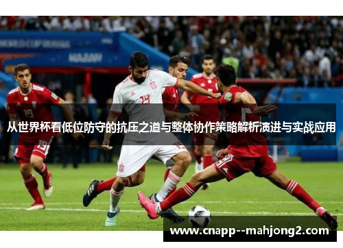 从世界杯看低位防守的抗压之道与整体协作策略解析演进与实战应用 从世界杯看低位防守的抗压之道与整体协作策略解析演进与实战应用