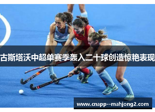 古斯塔沃中超单赛季轰入二十球创造惊艳表现 古斯塔沃中超单赛季轰入二十球创造惊艳表现