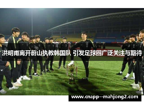 洪明甫离开蔚山执教韩国队 引发足球圈广泛关注与期待