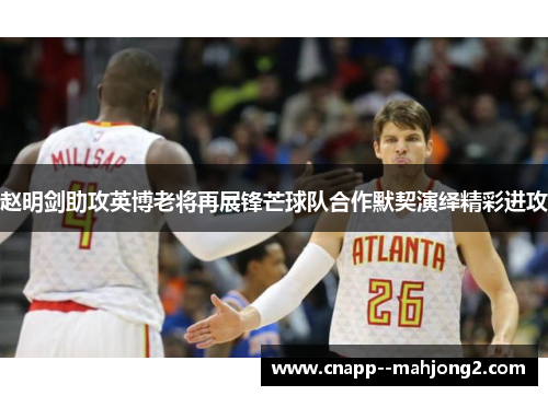 赵明剑助攻英博老将再展锋芒球队合作默契演绎精彩进攻 赵明剑助攻英博老将再展锋芒球队合作默契演绎精彩进攻