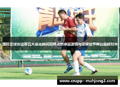 国际足球友谊赛五大高光瞬间回顾点燃绿茵激情与荣耀世界舞台巅峰对决 国际足球友谊赛五大高光瞬间回顾点燃绿茵激情与荣耀世界舞台巅峰对决