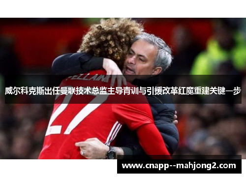 威尔科克斯出任曼联技术总监主导青训与引援改革红魔重建关键一步 威尔科克斯出任曼联技术总监主导青训与引援改革红魔重建关键一步